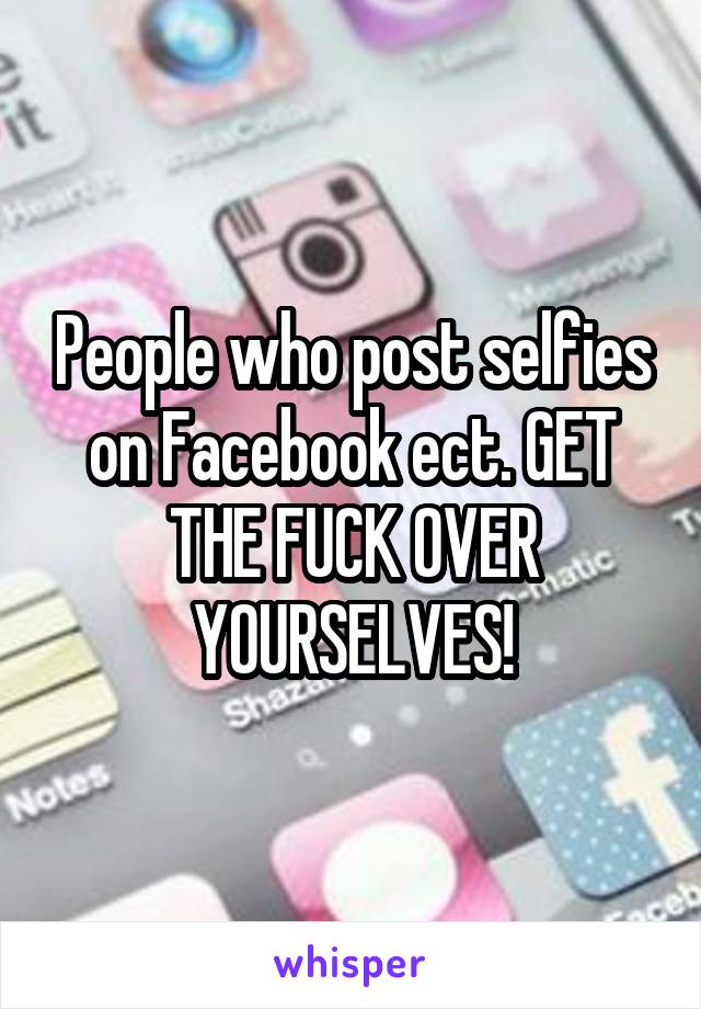 People who post selfies on Facebook ect. GET THE FUCK OVER YOURSELVES!