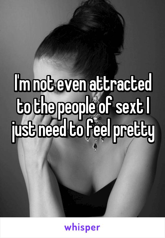 I'm not even attracted to the people of sext I just need to feel pretty 