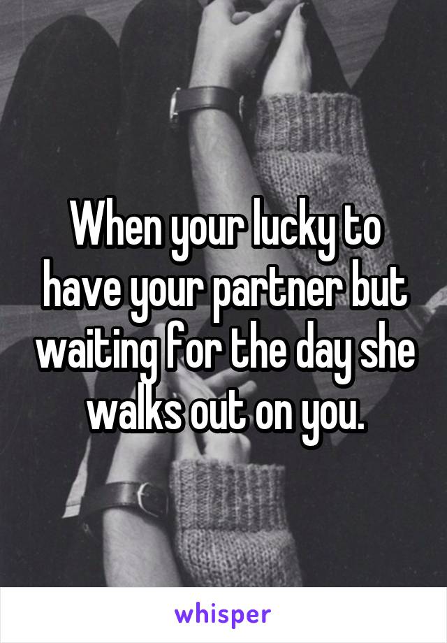 When your lucky to have your partner but waiting for the day she walks out on you.