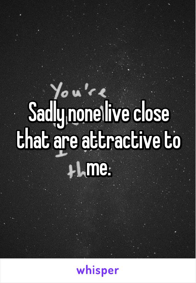 Sadly none live close that are attractive to me.