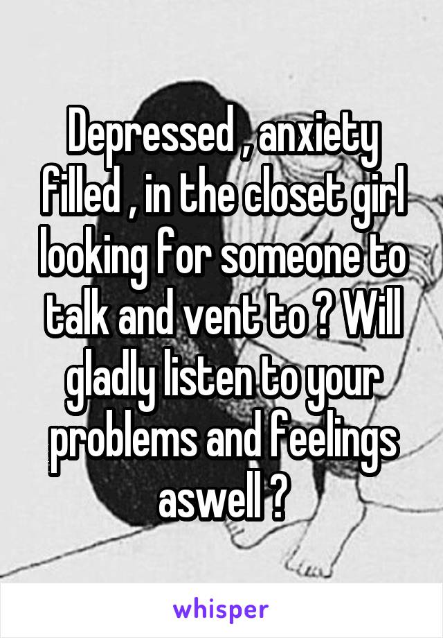 Depressed , anxiety filled , in the closet girl looking for someone to talk and vent to ? Will gladly listen to your problems and feelings aswell ?