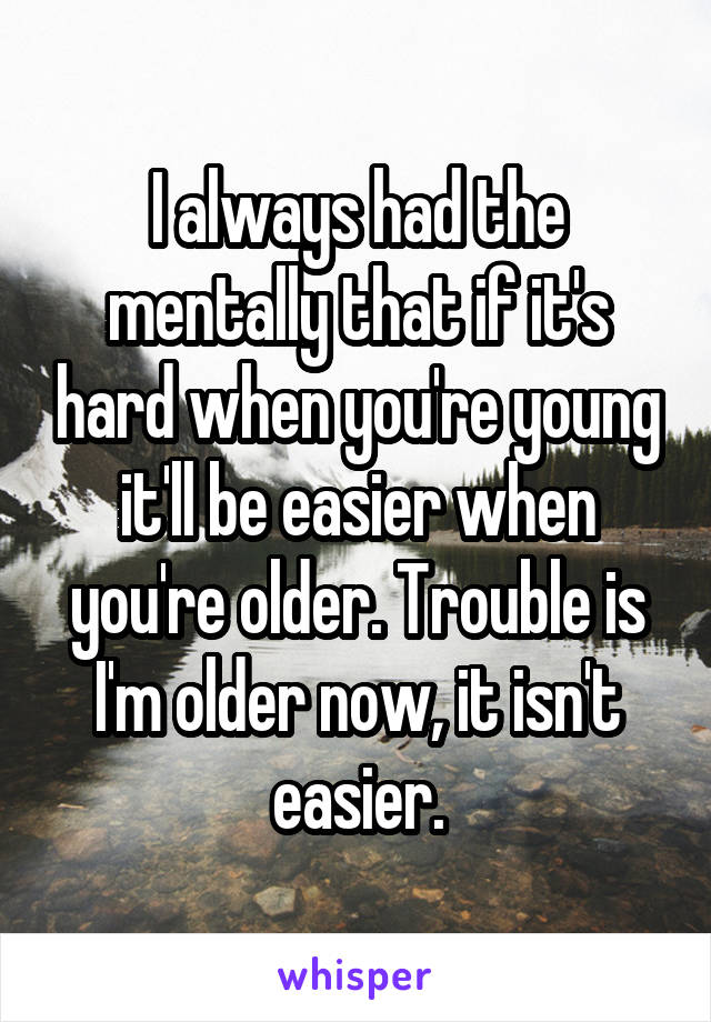 I always had the mentally that if it's hard when you're young it'll be easier when you're older. Trouble is I'm older now, it isn't easier.