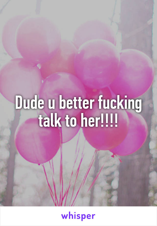 Dude u better fucking talk to her!!!!