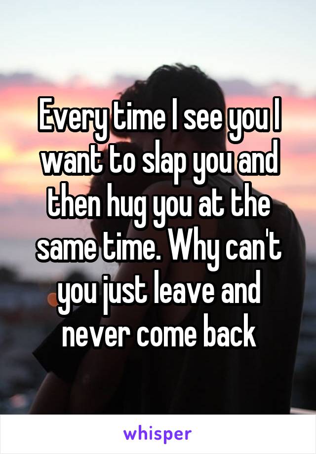 Every time I see you I want to slap you and then hug you at the same time. Why can't you just leave and never come back