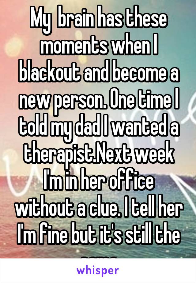 My  brain has these moments when I blackout and become a new person. One time I told my dad I wanted a therapist.Next week I'm in her office without a clue. I tell her I'm fine but it's still the same