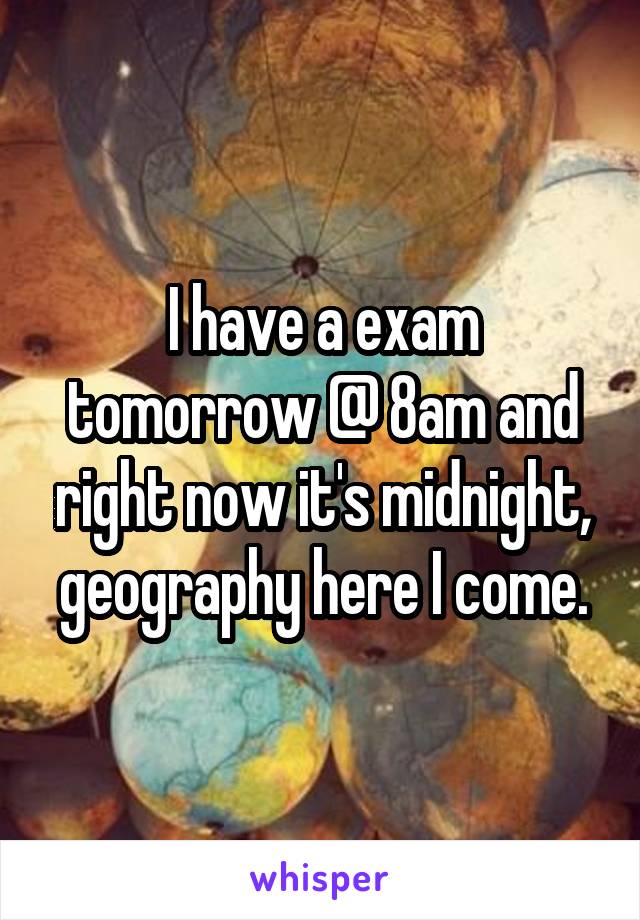 I have a exam tomorrow @ 8am and right now it's midnight, geography here I come.