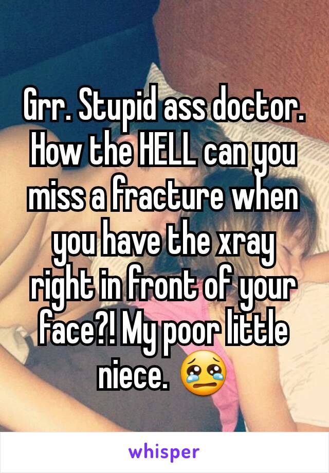 Grr. Stupid ass doctor. How the HELL can you miss a fracture when you have the xray right in front of your face?! My poor little niece. 😢