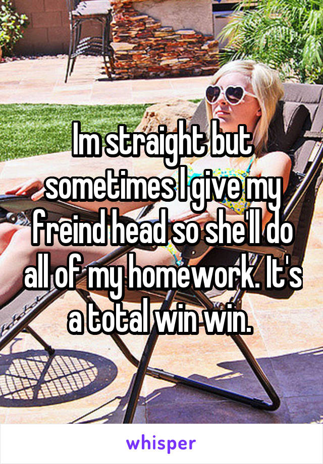 Im straight but sometimes I give my freind head so she'll do all of my homework. It's a total win win. 