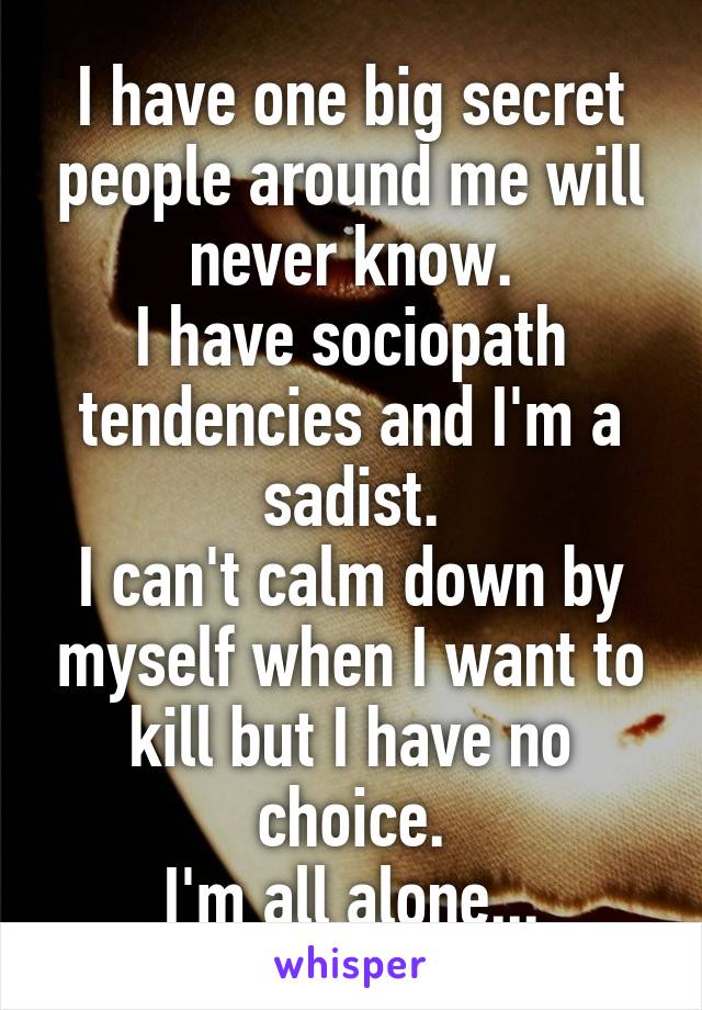 I have one big secret people around me will never know.
I have sociopath tendencies and I'm a sadist.
I can't calm down by myself when I want to kill but I have no choice.
I'm all alone...