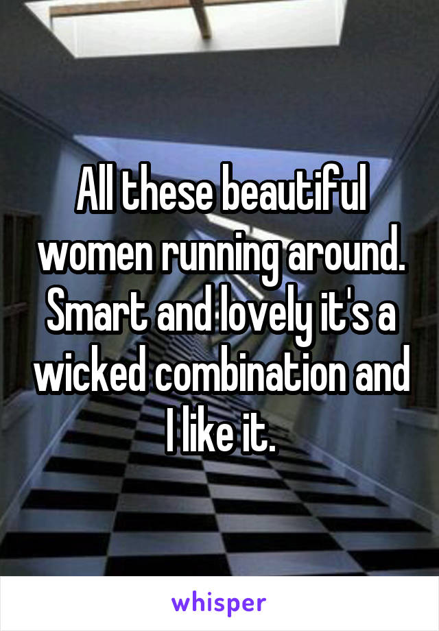 All these beautiful women running around. Smart and lovely it's a wicked combination and I like it.