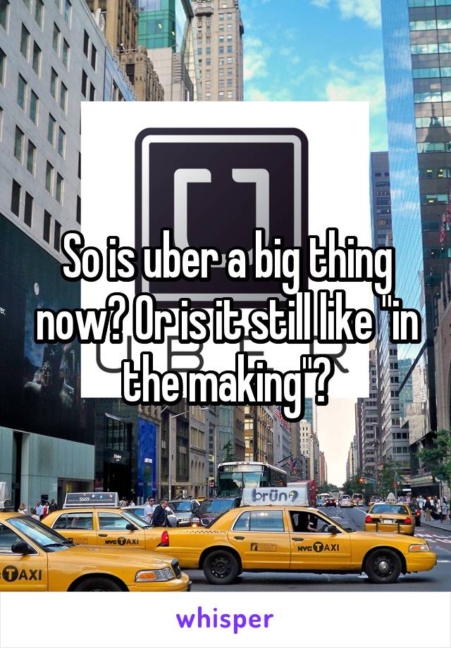 So is uber a big thing now? Or is it still like "in the making"?