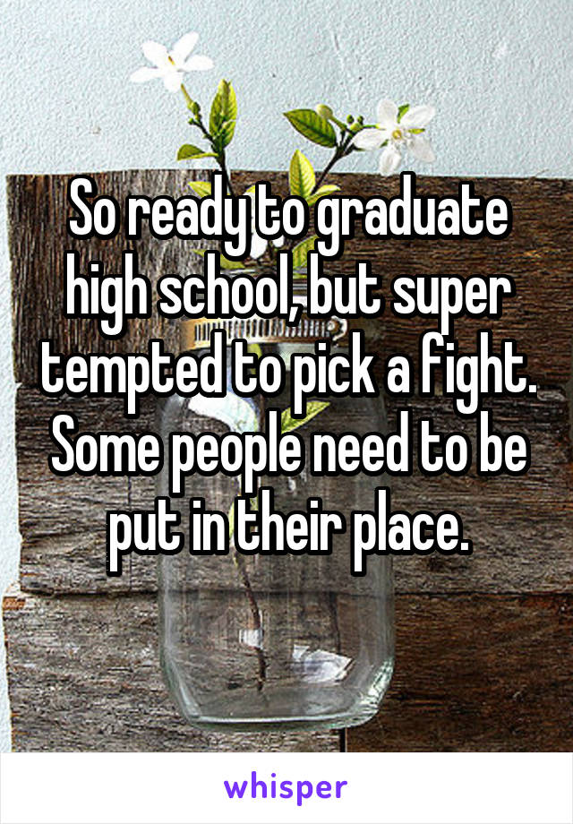 So ready to graduate high school, but super tempted to pick a fight. Some people need to be put in their place.
