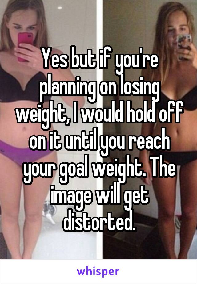 Yes but if you're planning on losing weight, I would hold off on it until you reach your goal weight. The image will get distorted.