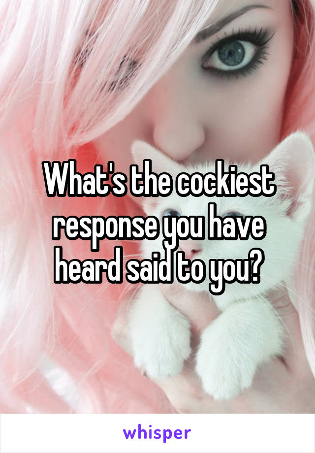 What's the cockiest response you have heard said to you?