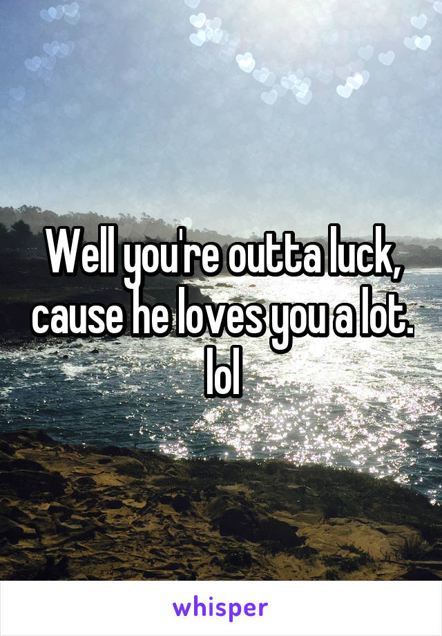 Well you're outta luck, cause he loves you a lot. lol