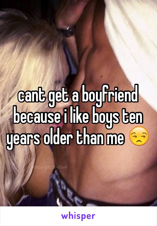 cant get a boyfriend because i like boys ten years older than me 😒