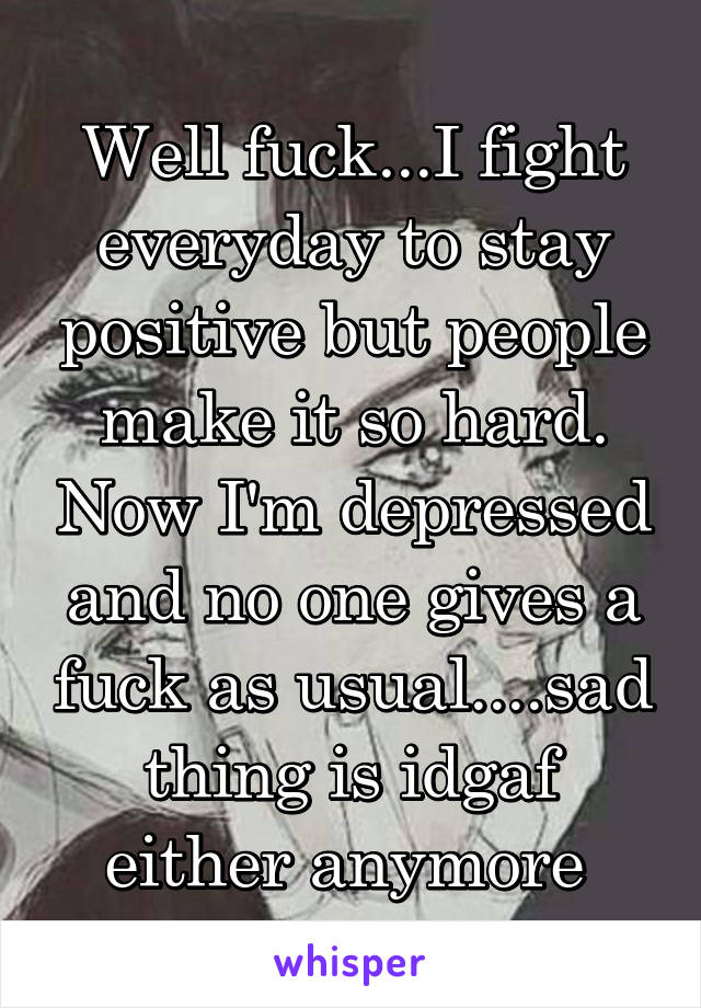 Well fuck...I fight everyday to stay positive but people make it so hard. Now I'm depressed and no one gives a fuck as usual....sad thing is idgaf either anymore 