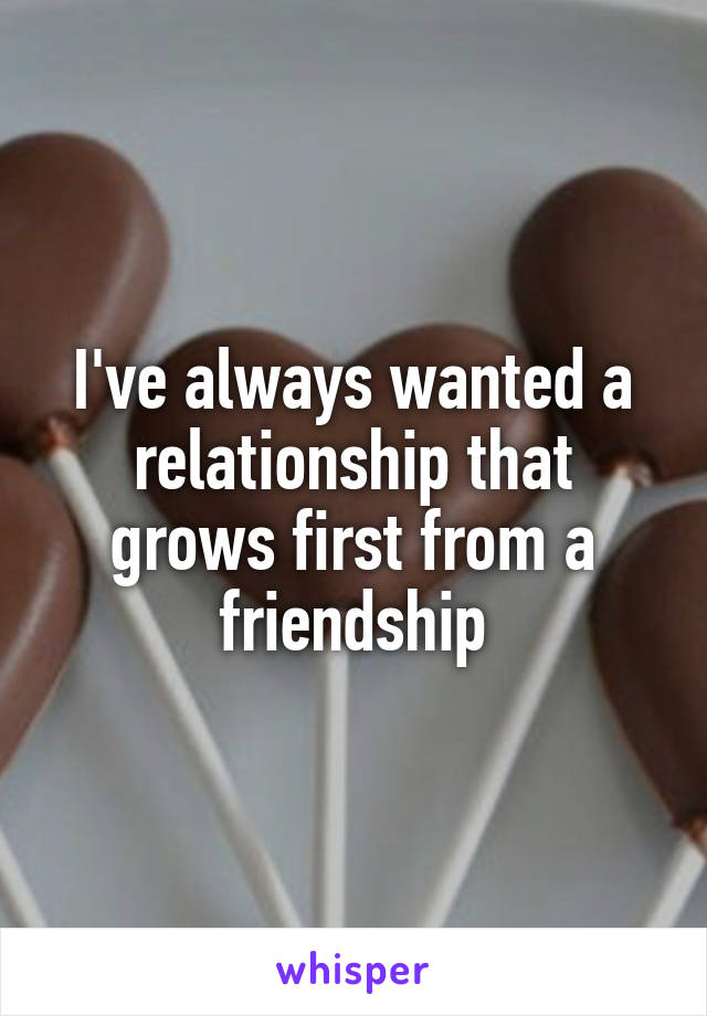 I've always wanted a relationship that grows first from a friendship