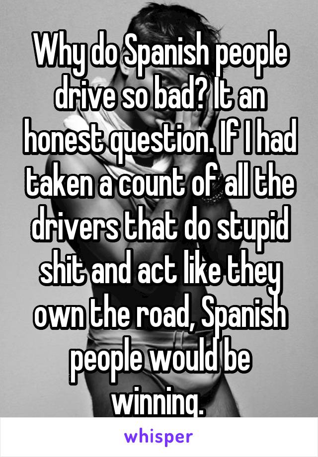 Why do Spanish people drive so bad? It an honest question. If I had taken a count of all the drivers that do stupid shit and act like they own the road, Spanish people would be winning. 