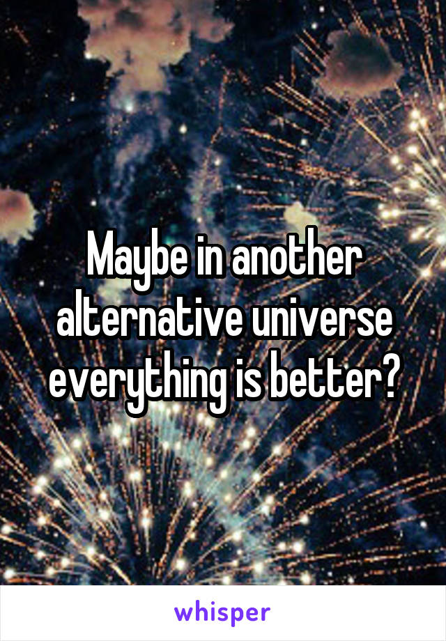 Maybe in another alternative universe everything is better?