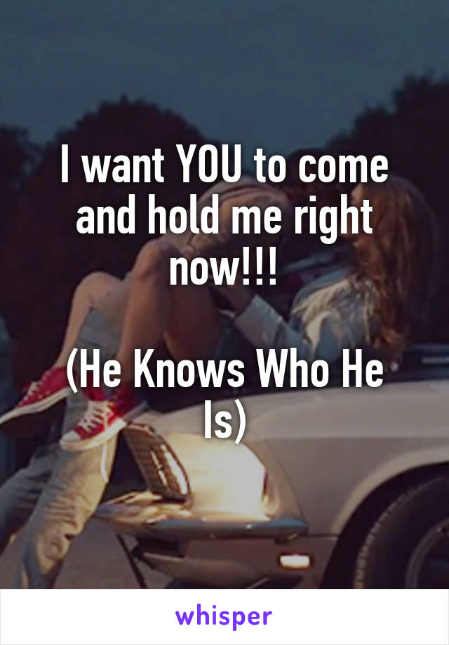 I want YOU to come and hold me right now!!!

(He Knows Who He Is)
