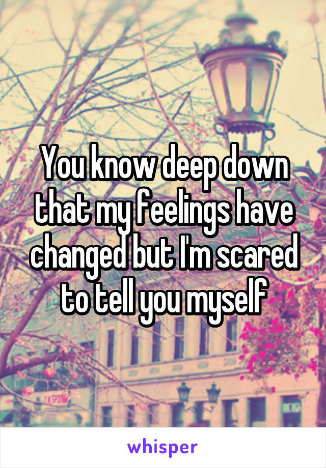 You know deep down that my feelings have changed but I'm scared to tell you myself