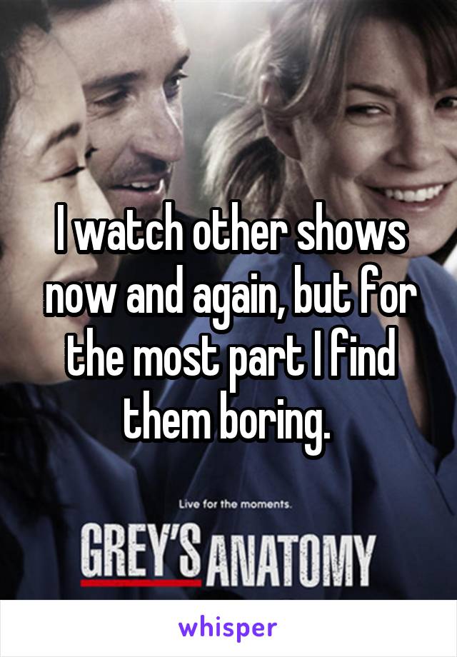 I watch other shows now and again, but for the most part I find them boring. 