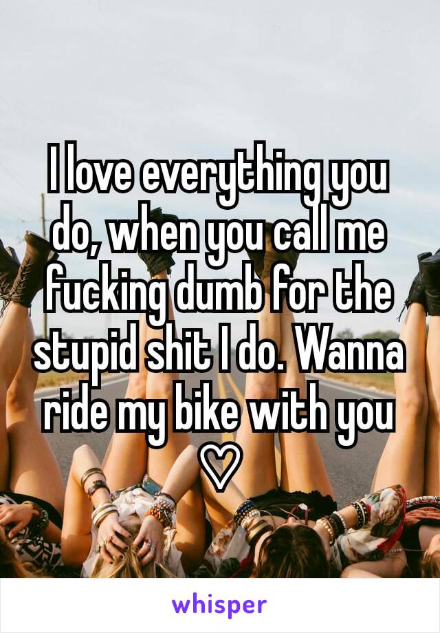 I love everything you do, when you call me fucking dumb for the stupid shit I do. Wanna ride my bike with you ♡