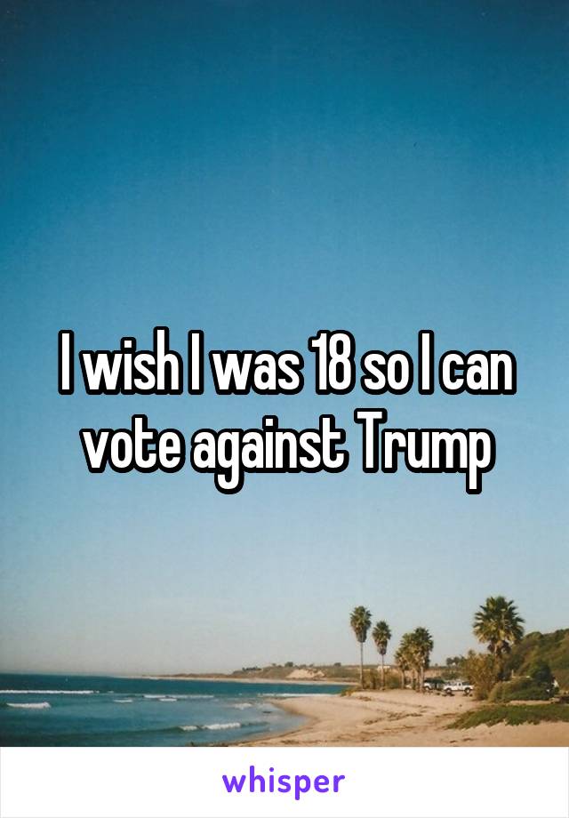 I wish I was 18 so I can vote against Trump