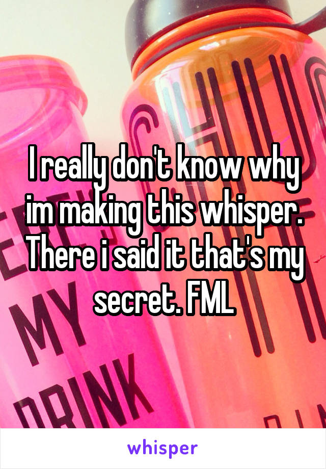 I really don't know why im making this whisper. There i said it that's my secret. FML