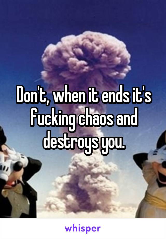 Don't, when it ends it's fucking chaos and destroys you.