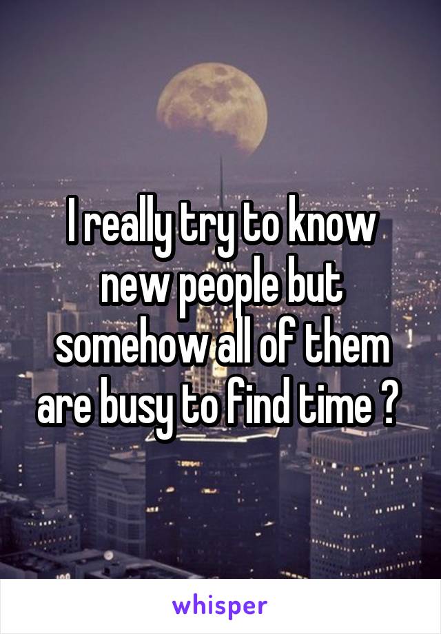 I really try to know new people but somehow all of them are busy to find time ? 