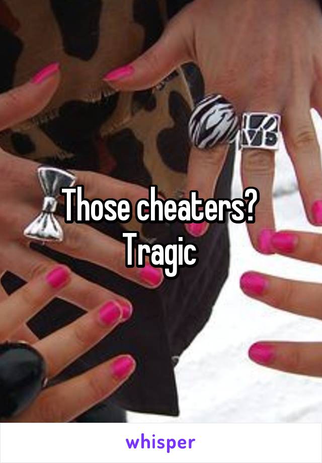 Those cheaters? 
Tragic 