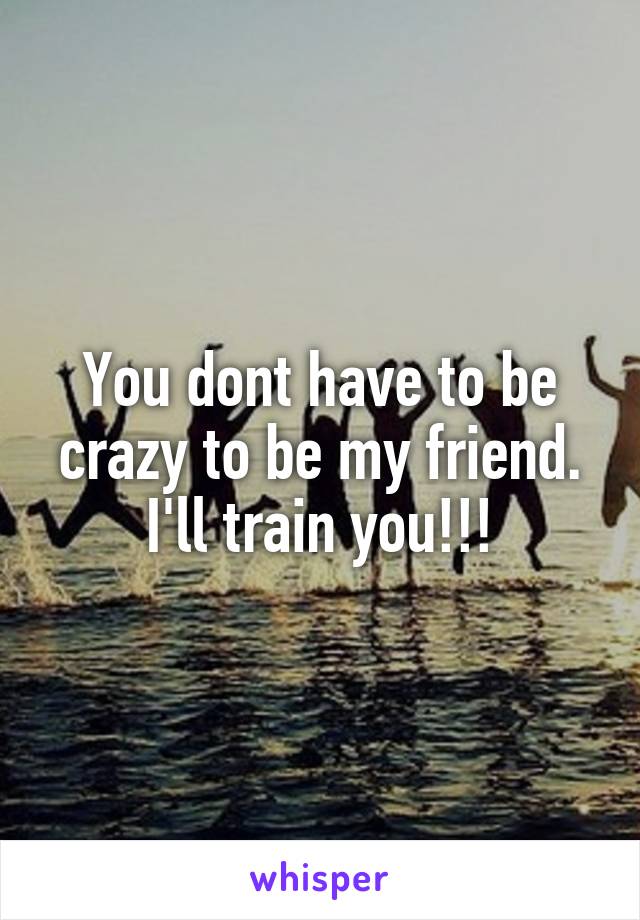 You dont have to be crazy to be my friend. I'll train you!!!