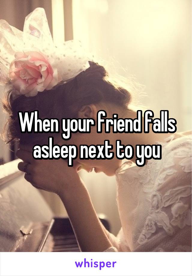 When your friend falls asleep next to you