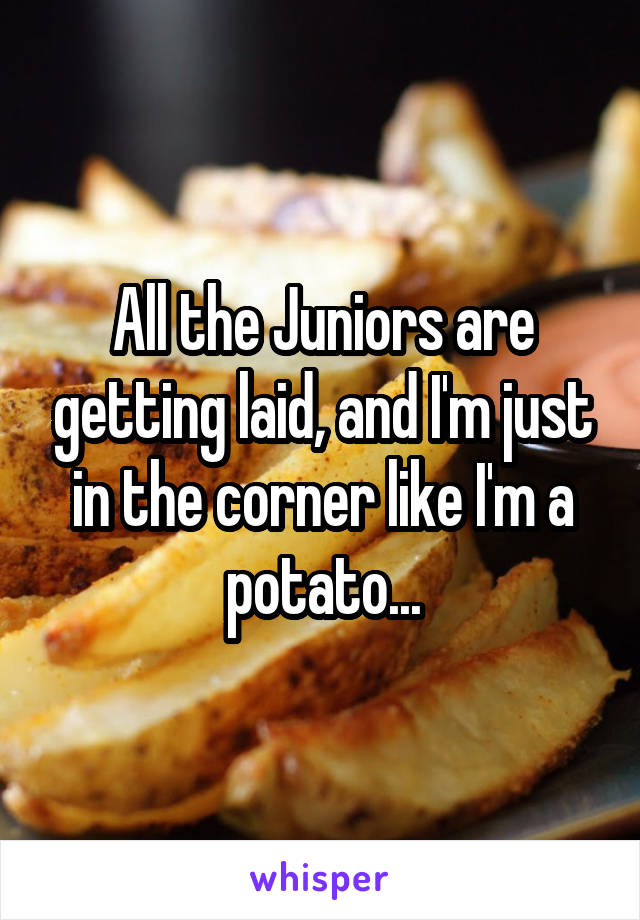 All the Juniors are getting laid, and I'm just in the corner like I'm a potato...