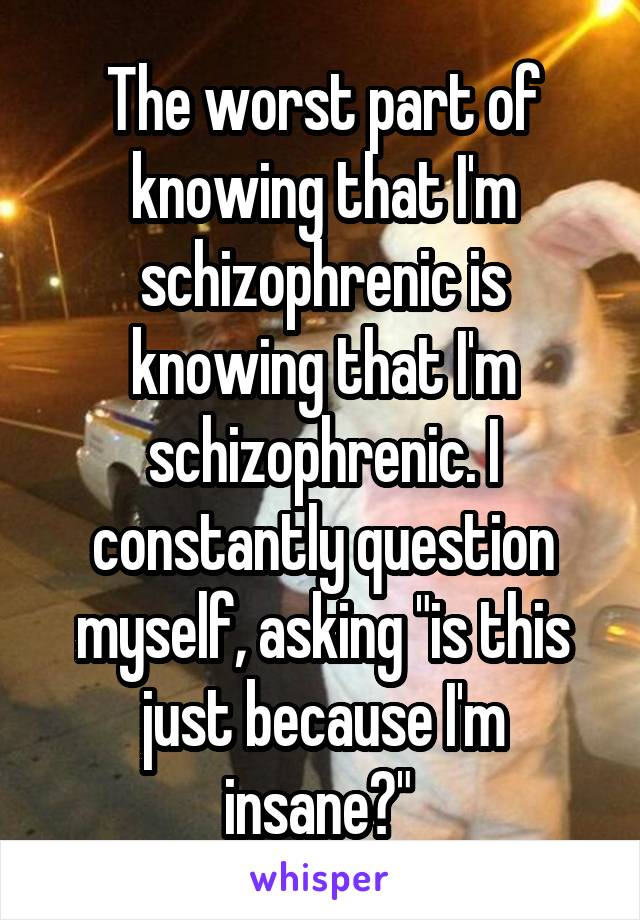 The worst part of knowing that I'm schizophrenic is knowing that I'm schizophrenic. I constantly question myself, asking "is this just because I'm insane?" 