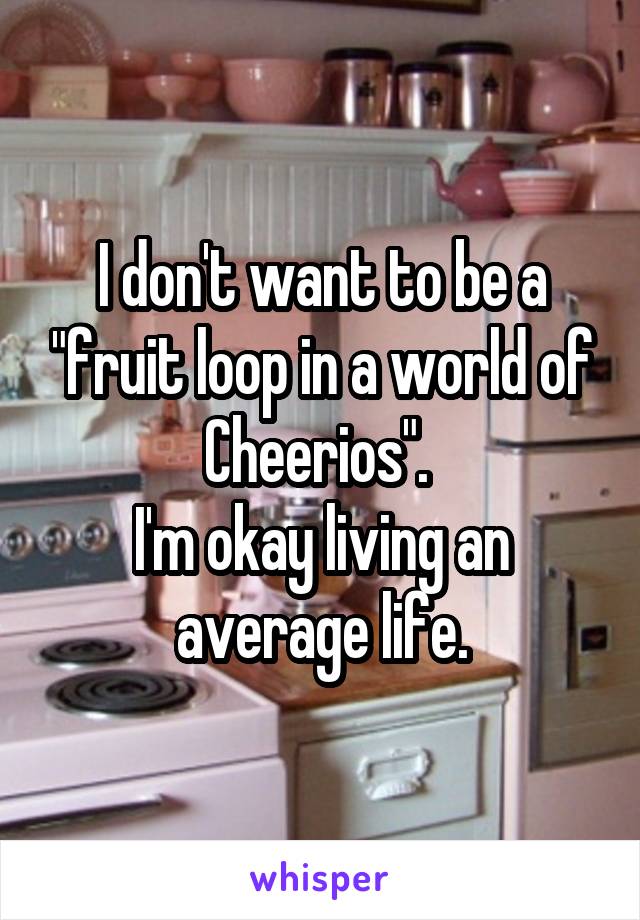 I don't want to be a "fruit loop in a world of Cheerios". 
I'm okay living an average life.