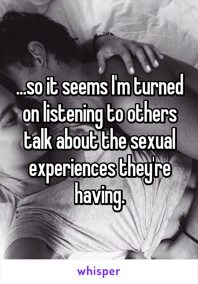 ...so it seems I'm turned on listening to others talk about the sexual experiences they're having.