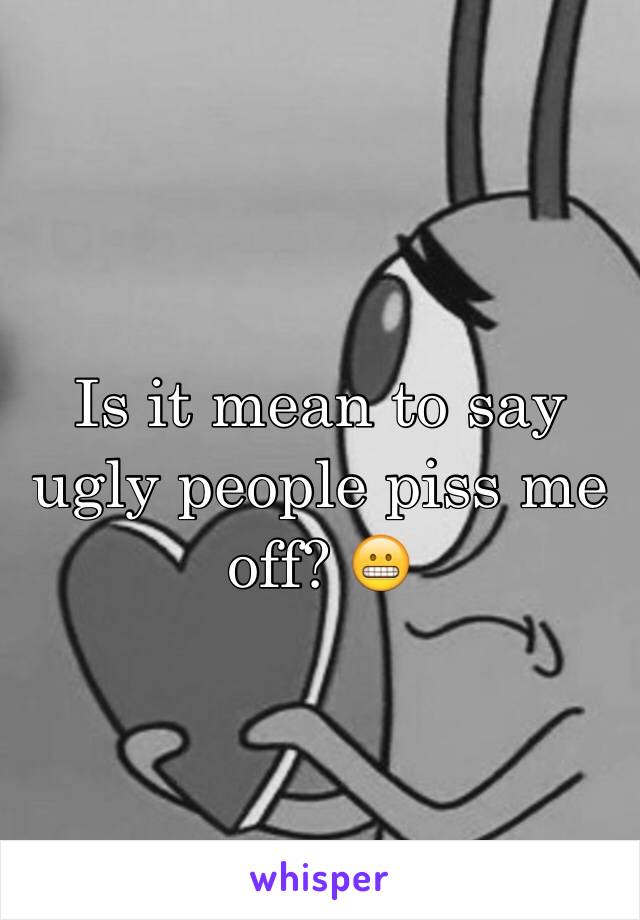 Is it mean to say ugly people piss me off? 😬