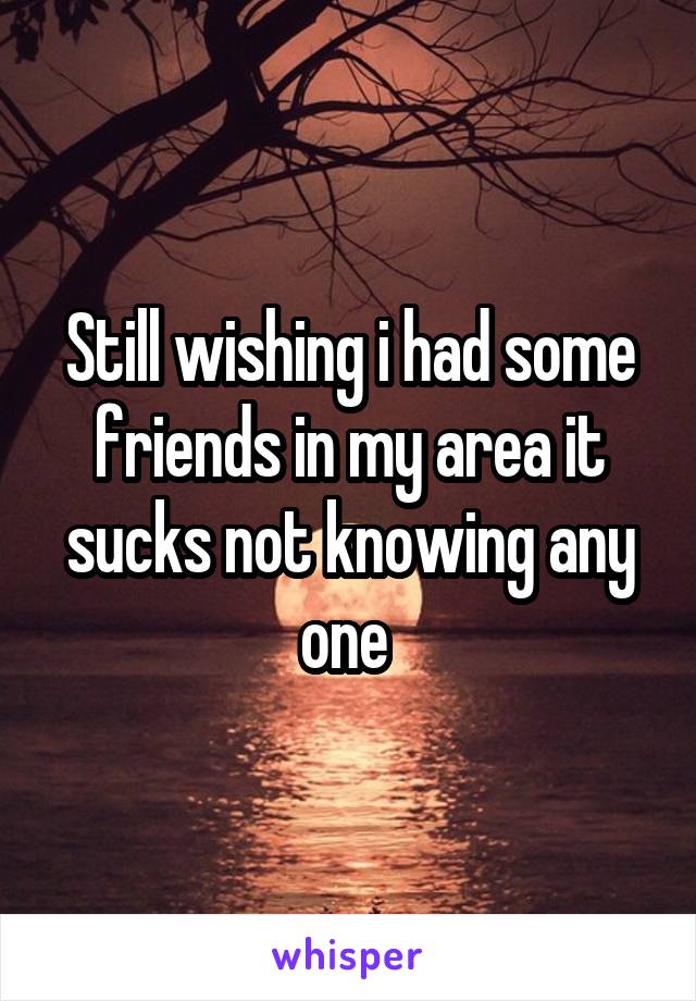 Still wishing i had some friends in my area it sucks not knowing any one 