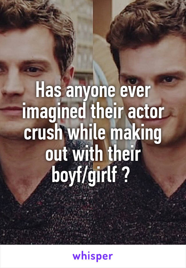 Has anyone ever imagined their actor crush while making out with their boyf/girlf ? 