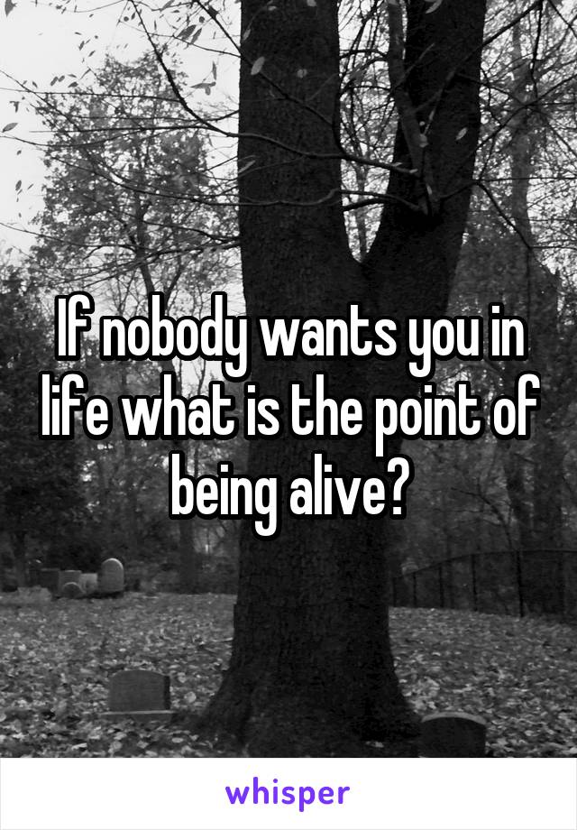 If nobody wants you in life what is the point of being alive?