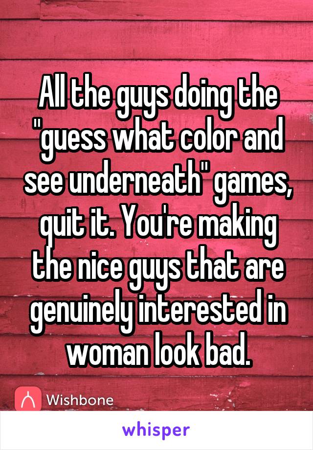 All the guys doing the "guess what color and see underneath" games, quit it. You're making the nice guys that are genuinely interested in woman look bad.