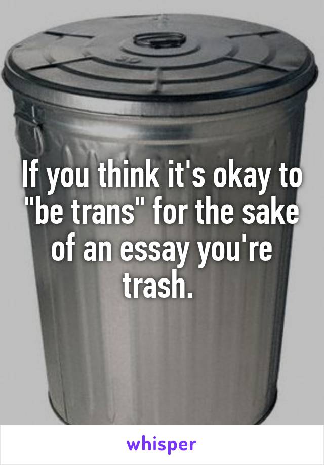 If you think it's okay to "be trans" for the sake of an essay you're trash. 