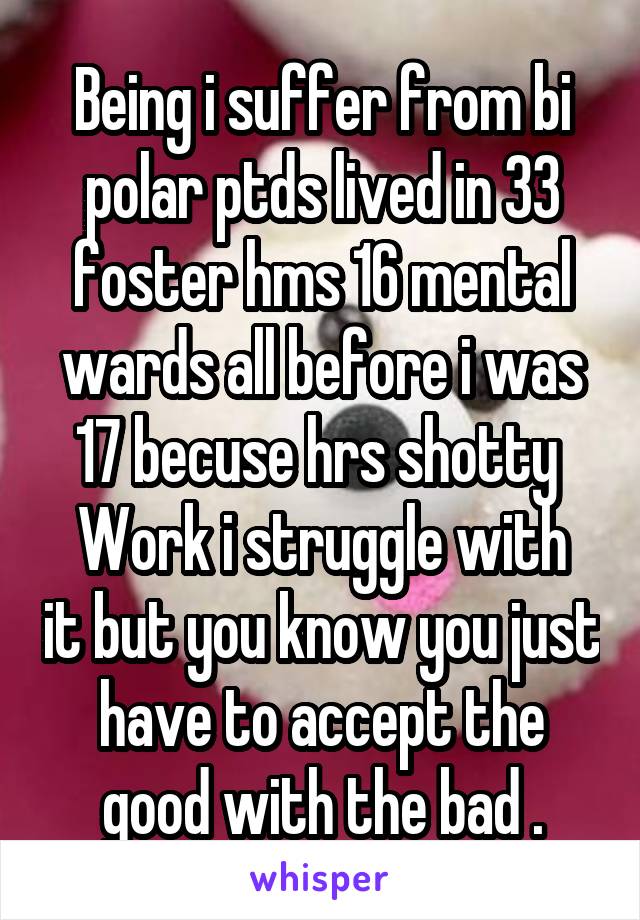 Being i suffer from bi polar ptds lived in 33 foster hms 16 mental wards all before i was 17 becuse hrs shotty 
Work i struggle with it but you know you just have to accept the good with the bad .