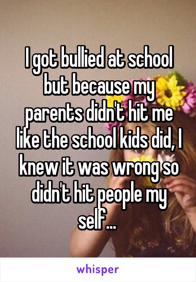 I got bullied at school but because my parents didn't hit me like the school kids did, I knew it was wrong so didn't hit people my self... 