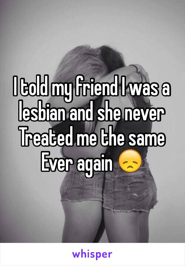 I told my friend I was a lesbian and she never 
Treated me the same 
Ever again 😞