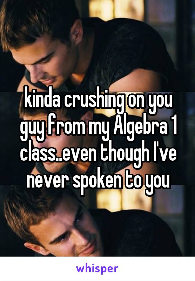 kinda crushing on you guy from my Algebra 1 class..even though I've never spoken to you