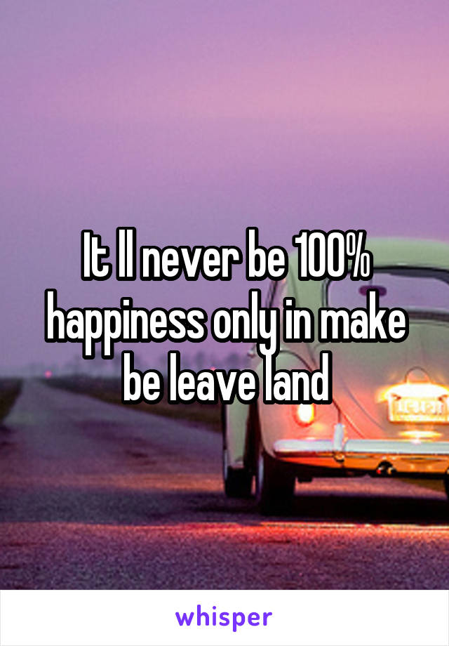 It ll never be 100% happiness only in make be leave land